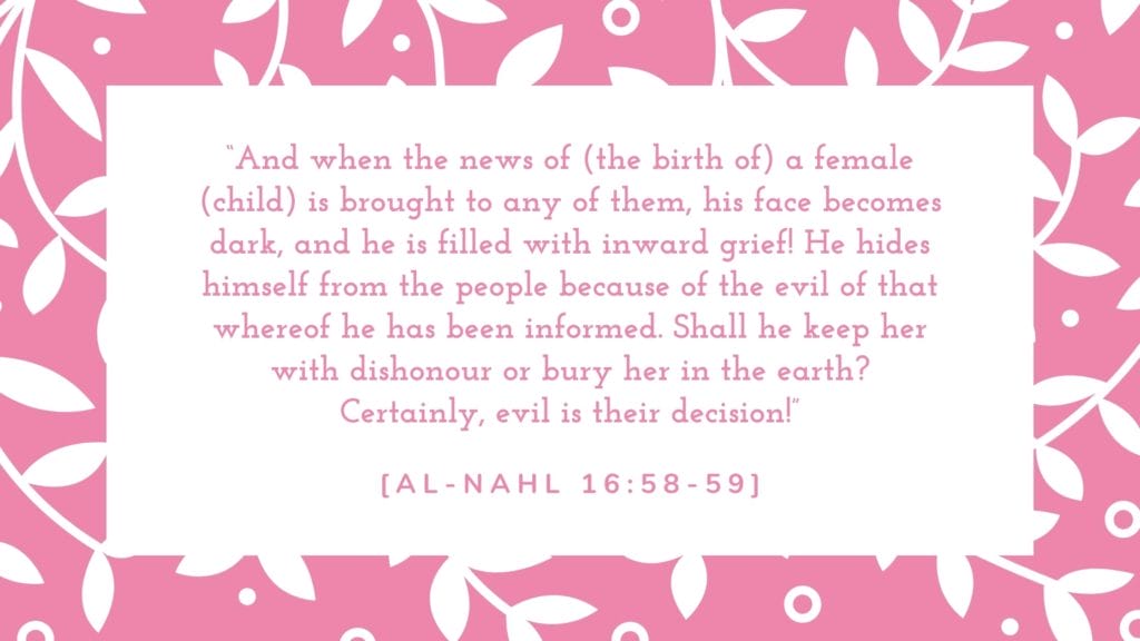 “And when the news of (the birth of) a female (child) is brought to any of them, his face becomes dark, and he is filled with inward grief! He hides himself from the people because of the evil of that whereof he has been informed. Shall he keep her with dishonour or bury her in the earth? Certainly, evil is their decision!”