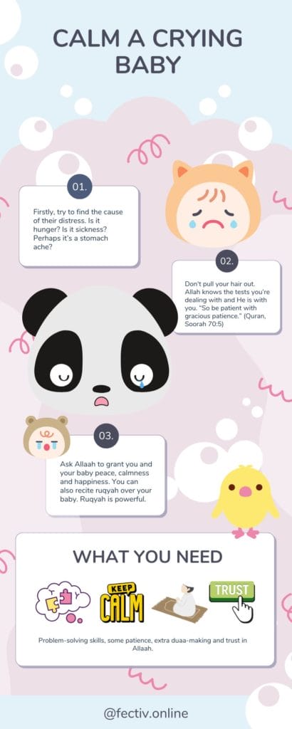Infographic Calm a Crying Baby Firstly, try to find the cause of their distress. Is it hunger? Is it sickness? Perhaps it’s a stomach ache? Don't pull your hair out. Allah knows the tests you’re dealing with and He is with you. “So be patient with gracious patience.” (Quran, Soorah 70:5) Ask Allaah to grant you and your baby peace, calmness and happiness. You can also recite ruqyah over your baby. Ruqyah is powerful. What you need: Problem-solving skills, some patience, extra duaa-making and trust in Allaah.